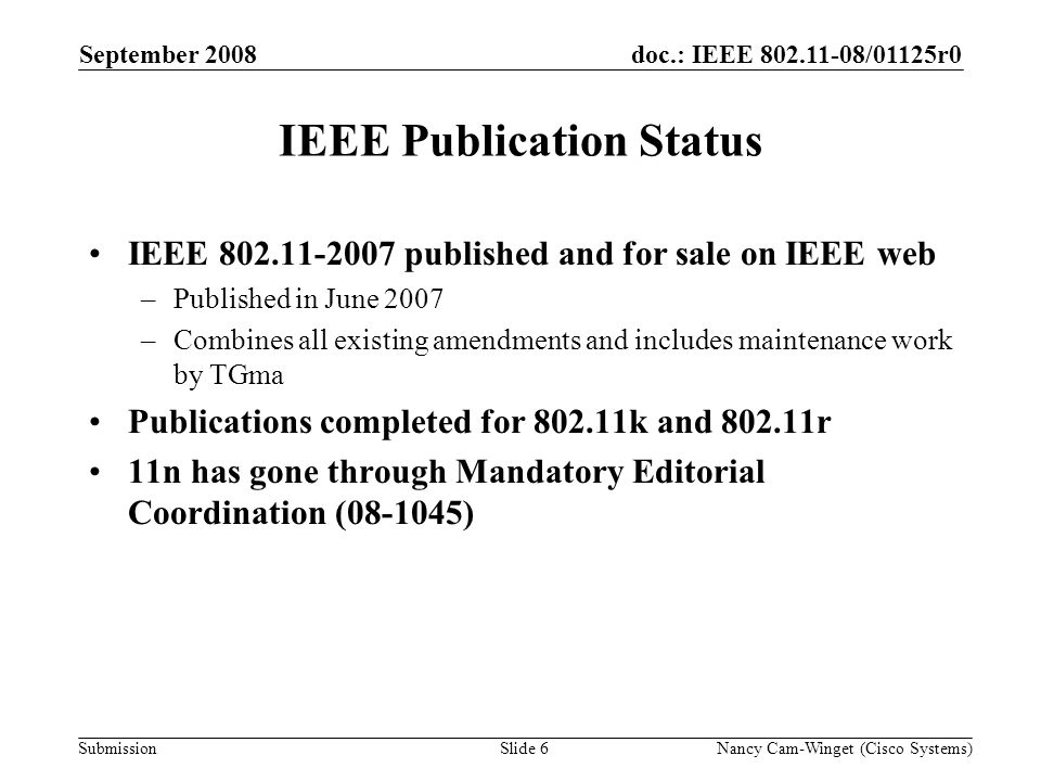 Submission doc.: IEEE /01125r0September 2008 Nancy Cam-Winget (Cisco Systems)Slide 6 IEEE Publication Status IEEE published and for sale on IEEE web –Published in June 2007 –Combines all existing amendments and includes maintenance work by TGma Publications completed for k and r 11n has gone through Mandatory Editorial Coordination ( )