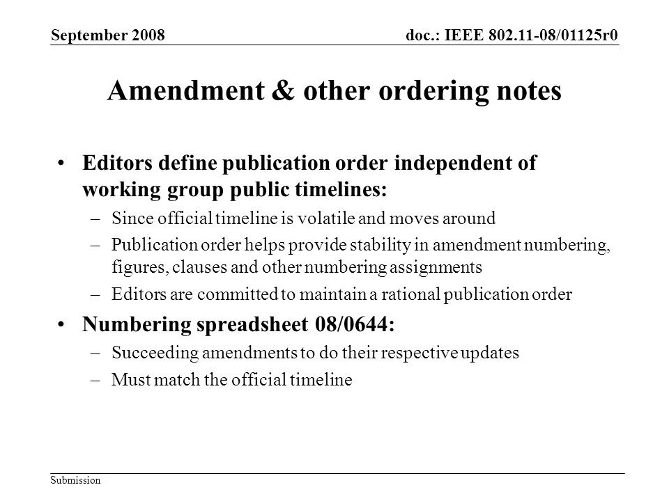 Submission doc.: IEEE /01125r0 Amendment & other ordering notes Editors define publication order independent of working group public timelines: –Since official timeline is volatile and moves around –Publication order helps provide stability in amendment numbering, figures, clauses and other numbering assignments –Editors are committed to maintain a rational publication order Numbering spreadsheet 08/0644: –Succeeding amendments to do their respective updates –Must match the official timeline September 2008