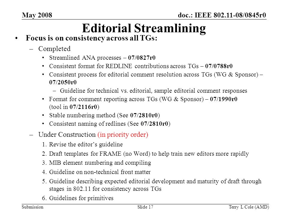 Submission doc.: IEEE /0845r0 May 2008 Terry L Cole (AMD)Slide 17 Editorial Streamlining Focus is on consistency across all TGs: –Completed Streamlined ANA processes – 07/0827r0 Consistent format for REDLINE contributions across TGs – 07/0788r0 Consistent process for editorial comment resolution across TGs (WG & Sponsor) – 07/2050r0 –Guideline for technical vs.