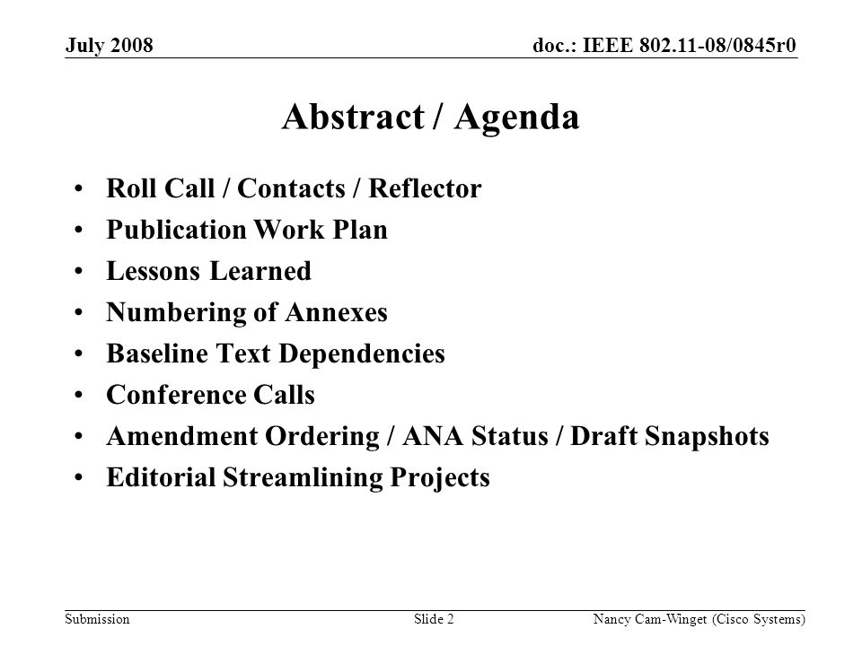 Submission doc.: IEEE /0845r0 Nancy Cam-Winget (Cisco Systems)Slide 2 Abstract / Agenda Roll Call / Contacts / Reflector Publication Work Plan Lessons Learned Numbering of Annexes Baseline Text Dependencies Conference Calls Amendment Ordering / ANA Status / Draft Snapshots Editorial Streamlining Projects July 2008