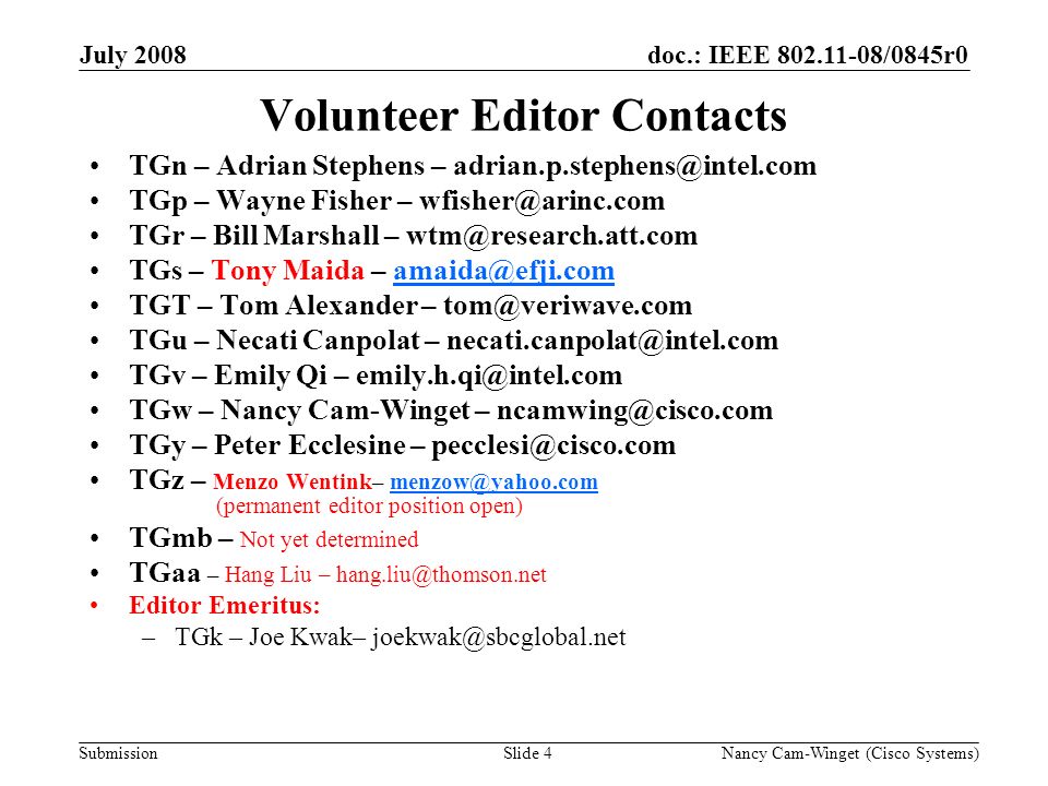 Submission doc.: IEEE /0845r0July 2008 Nancy Cam-Winget (Cisco Systems)Slide 4 Volunteer Editor Contacts TGn – Adrian Stephens – TGp – Wayne Fisher – TGr – Bill Marshall – TGs – Tony Maida – TGT – Tom Alexander – TGu – Necati Canpolat – TGv – Emily Qi – TGw – Nancy Cam-Winget – TGy – Peter Ecclesine – TGz – Menzo Wentink– (permanent editor position TGmb – Not yet determined TGaa – Hang Liu – Editor Emeritus: –TGk – Joe Kwak–