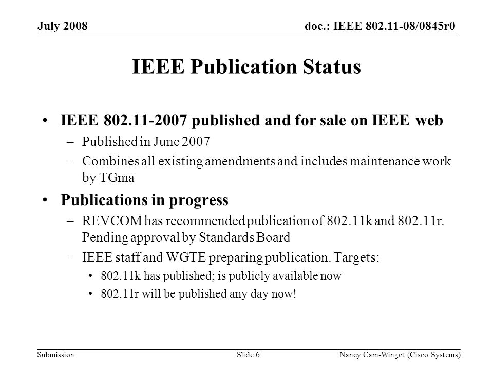 Submission doc.: IEEE /0845r0July 2008 Nancy Cam-Winget (Cisco Systems)Slide 6 IEEE Publication Status IEEE published and for sale on IEEE web –Published in June 2007 –Combines all existing amendments and includes maintenance work by TGma Publications in progress –REVCOM has recommended publication of k and r.