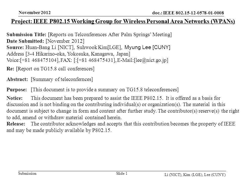 doc.: IEEE Submission November 2012 Li (NICT), Kim (LGE), Lee (CUNY) Slide 1 Project: IEEE P Working Group for Wireless Personal Area Networks (WPANs) Submission Title: [Reports on Telconferences After Palm Springs Meeting] Date Submitted: [November 2012] Source: Huan-Bang Li [NICT], Suhwook Kim[LGE], Myung Lee [CUNY] Address [3-4 Hikarino-oka, Yokosuka, Kanagawa, Japan] Voice:[ ], FAX: [:[ ], Re: [Report on TG15.8 call conferences] Abstract:[Summary of teleconfernces] Purpose:[This document is to provide a summary on TG15.8 teleconferences] Notice:This document has been prepared to assist the IEEE P