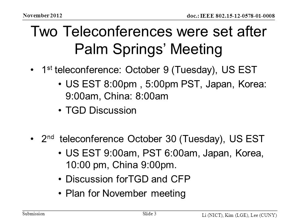 doc.: IEEE Submission November 2012 Li (NICT), Kim (LGE), Lee (CUNY) Two Teleconferences were set after Palm Springs Meeting 1 st teleconference: October 9 (Tuesday), US EST US EST 8:00pm, 5:00pm PST, Japan, Korea: 9:00am, China: 8:00am TGD Discussion 2 nd teleconference October 30 (Tuesday), US EST US EST 9:00am, PST 6:00am, Japan, Korea, 10:00 pm, China 9:00pm.
