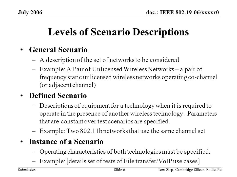 doc.: IEEE /xxxxr0 Submission July 2006 Tom Siep, Cambridge Silicon Radio PlcSlide 6 Levels of Scenario Descriptions General Scenario –A description of the set of networks to be considered –Example: A Pair of Unlicensed Wireless Networks – a pair of frequency static unlicensed wireless networks operating co-channel (or adjacent channel) Defined Scenario –Descriptions of equipment for a technology when it is required to operate in the presence of another wireless technology.