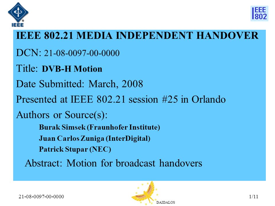 DAIDALOS /11 IEEE MEDIA INDEPENDENT HANDOVER DCN: Title: DVB-H Motion Date Submitted: March, 2008 Presented at IEEE session #25 in Orlando Authors or Source(s): Burak Simsek (Fraunhofer Institute) Juan Carlos Zuniga (InterDigital) Patrick Stupar (NEC) Abstract: Motion for broadcast handovers
