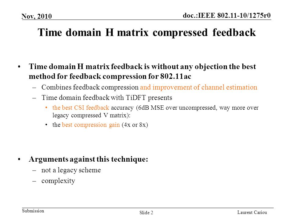 doc.:IEEE /1275r0 Submission Laurent Cariou Nov, 2010 Time domain H matrix compressed feedback Time domain H matrix feedback is without any objection the best method for feedback compression for ac –Combines feedback compression and improvement of channel estimation –Time domain feedback with TiDFT presents the best CSI feedback accuracy (6dB MSE over uncompressed, way more over legacy compressed V matrix): the best compression gain (4x or 8x) Arguments against this technique: –not a legacy scheme –complexity Slide 2