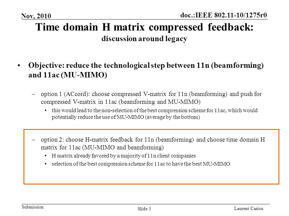 doc.:IEEE /1275r0 Submission Laurent Cariou Nov, 2010 Time domain H matrix compressed feedback: discussion around legacy Objective: reduce the technological step between 11n (beamforming) and 11ac (MU-MIMO) –option 1 (ACcord): choose compressed V-matrix for 11n (beamforming) and push for compressed V-matrix in 11ac (beamforming and MU-MIMO) this would lead to the non-selection of the best compression scheme for 11ac, which would potentially reduce the use of MU-MIMO (average by the bottom) –option 2: choose H-matrix feedback for 11n (beamforming) and choose time domain H matrix for 11ac (MU-MIMO and beamforming) H matrix already favored by a majority of 11n client companies selection of the best compression scheme for 11ac to have the best MU-MIMO Slide 3