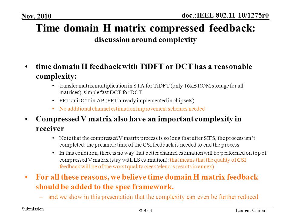 doc.:IEEE /1275r0 Submission Laurent Cariou Nov, 2010 Time domain H matrix compressed feedback: discussion around complexity time domain H feedback with TiDFT or DCT has a reasonable complexity: transfer matrix multiplication in STA for TiDFT (only 16kB ROM storage for all matrices), simple fast DCT for DCT FFT or iDCT in AP (FFT already implemented in chipsets) No additional channel estimation improvement schemes needed Compressed V matrix also have an important complexity in receiver Note that the compressed V matrix process is so long that after SIFS, the process isnt completed: the preamble time of the CSI feedback is needed to end the process In this condition, there is no way that better channel estimation will be performed on top of compressed V matrix (stay with LS estimation): that means that the quality of CSI feedback will be of the worst quality (see Celenos results in annex) For all these reasons, we believe time domain H matrix feedback should be added to the spec framework.
