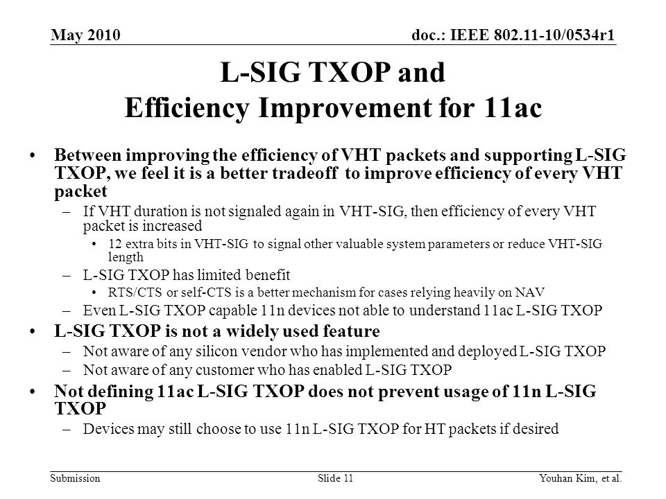 doc.: IEEE /0534r1 Submission L-SIG TXOP and Efficiency Improvement for 11ac Between improving the efficiency of VHT packets and supporting L-SIG TXOP, we feel it is a better tradeoff to improve efficiency of every VHT packet –If VHT duration is not signaled again in VHT-SIG, then efficiency of every VHT packet is increased 12 extra bits in VHT-SIG to signal other valuable system parameters or reduce VHT-SIG length –L-SIG TXOP has limited benefit RTS/CTS or self-CTS is a better mechanism for cases relying heavily on NAV –Even L-SIG TXOP capable 11n devices not able to understand 11ac L-SIG TXOP L-SIG TXOP is not a widely used feature –Not aware of any silicon vendor who has implemented and deployed L-SIG TXOP –Not aware of any customer who has enabled L-SIG TXOP Not defining 11ac L-SIG TXOP does not prevent usage of 11n L-SIG TXOP –Devices may still choose to use 11n L-SIG TXOP for HT packets if desired Youhan Kim, et al.Slide 11 May 2010