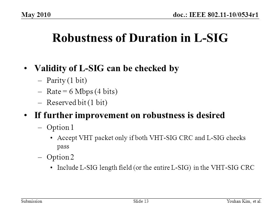 doc.: IEEE /0534r1 Submission Robustness of Duration in L-SIG Validity of L-SIG can be checked by –Parity (1 bit) –Rate = 6 Mbps (4 bits) –Reserved bit (1 bit) If further improvement on robustness is desired –Option 1 Accept VHT packet only if both VHT-SIG CRC and L-SIG checks pass –Option 2 Include L-SIG length field (or the entire L-SIG) in the VHT-SIG CRC Youhan Kim, et al.Slide 13 May 2010