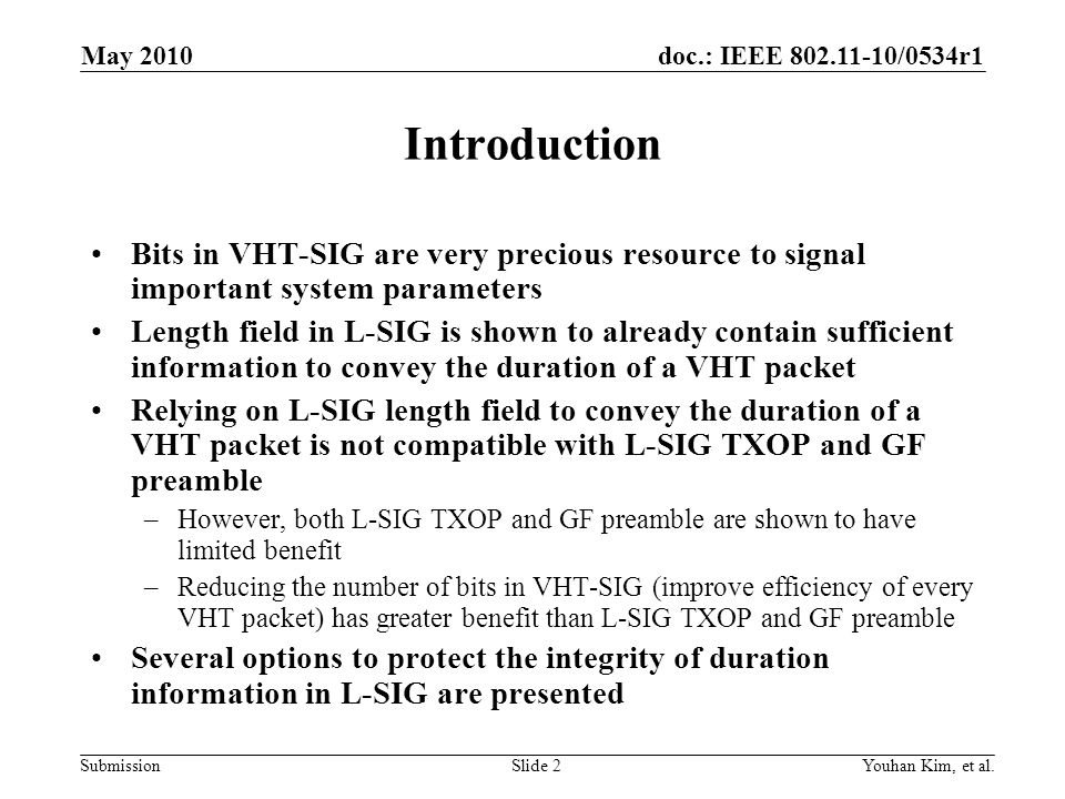 doc.: IEEE /0534r1 Submission Introduction Bits in VHT-SIG are very precious resource to signal important system parameters Length field in L-SIG is shown to already contain sufficient information to convey the duration of a VHT packet Relying on L-SIG length field to convey the duration of a VHT packet is not compatible with L-SIG TXOP and GF preamble –However, both L-SIG TXOP and GF preamble are shown to have limited benefit –Reducing the number of bits in VHT-SIG (improve efficiency of every VHT packet) has greater benefit than L-SIG TXOP and GF preamble Several options to protect the integrity of duration information in L-SIG are presented Youhan Kim, et al.Slide 2 May 2010
