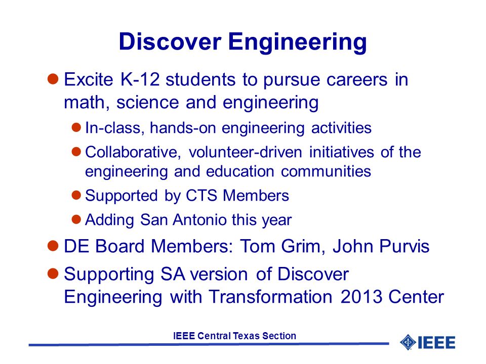IEEE Central Texas Section Discover Engineering Excite K-12 students to pursue careers in math, science and engineering In-class, hands-on engineering activities Collaborative, volunteer-driven initiatives of the engineering and education communities Supported by CTS Members Adding San Antonio this year DE Board Members: Tom Grim, John Purvis Supporting SA version of Discover Engineering with Transformation 2013 Center
