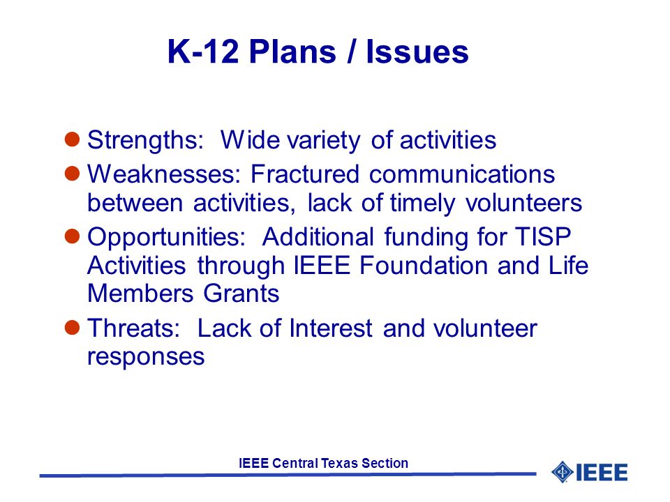 IEEE Central Texas Section K-12 Plans / Issues Strengths: Wide variety of activities Weaknesses: Fractured communications between activities, lack of timely volunteers Opportunities: Additional funding for TISP Activities through IEEE Foundation and Life Members Grants Threats: Lack of Interest and volunteer responses