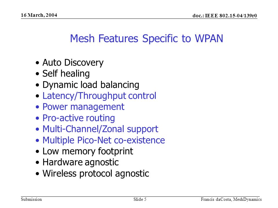 doc.: IEEE /139r0 Submission 16 March, 2004 Francis daCosta, MeshDynamicsSlide 5 Mesh Features Specific to WPAN Auto Discovery Self healing Dynamic load balancing Latency/Throughput control Power management Pro-active routing Multi-Channel/Zonal support Multiple Pico-Net co-existence Low memory footprint Hardware agnostic Wireless protocol agnostic