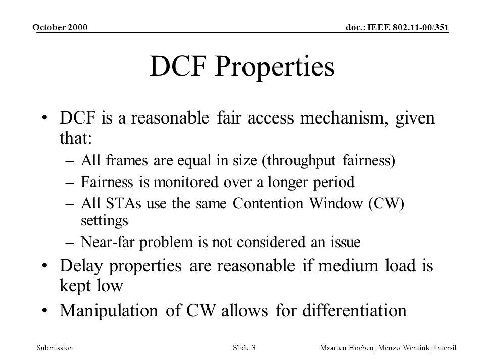 doc.: IEEE /351 Submission October 2000 Maarten Hoeben, Menzo Wentink, IntersilSlide 3 DCF Properties DCF is a reasonable fair access mechanism, given that: –All frames are equal in size (throughput fairness) –Fairness is monitored over a longer period –All STAs use the same Contention Window (CW) settings –Near-far problem is not considered an issue Delay properties are reasonable if medium load is kept low Manipulation of CW allows for differentiation