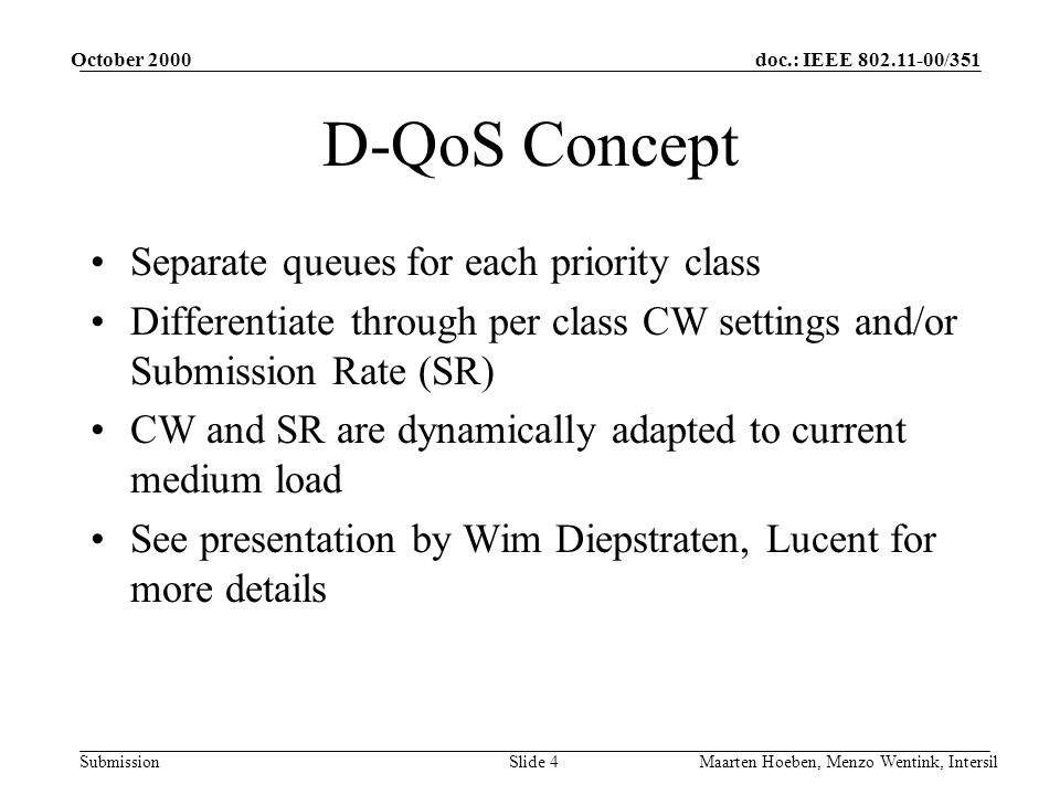 doc.: IEEE /351 Submission October 2000 Maarten Hoeben, Menzo Wentink, IntersilSlide 4 D-QoS Concept Separate queues for each priority class Differentiate through per class CW settings and/or Submission Rate (SR) CW and SR are dynamically adapted to current medium load See presentation by Wim Diepstraten, Lucent for more details