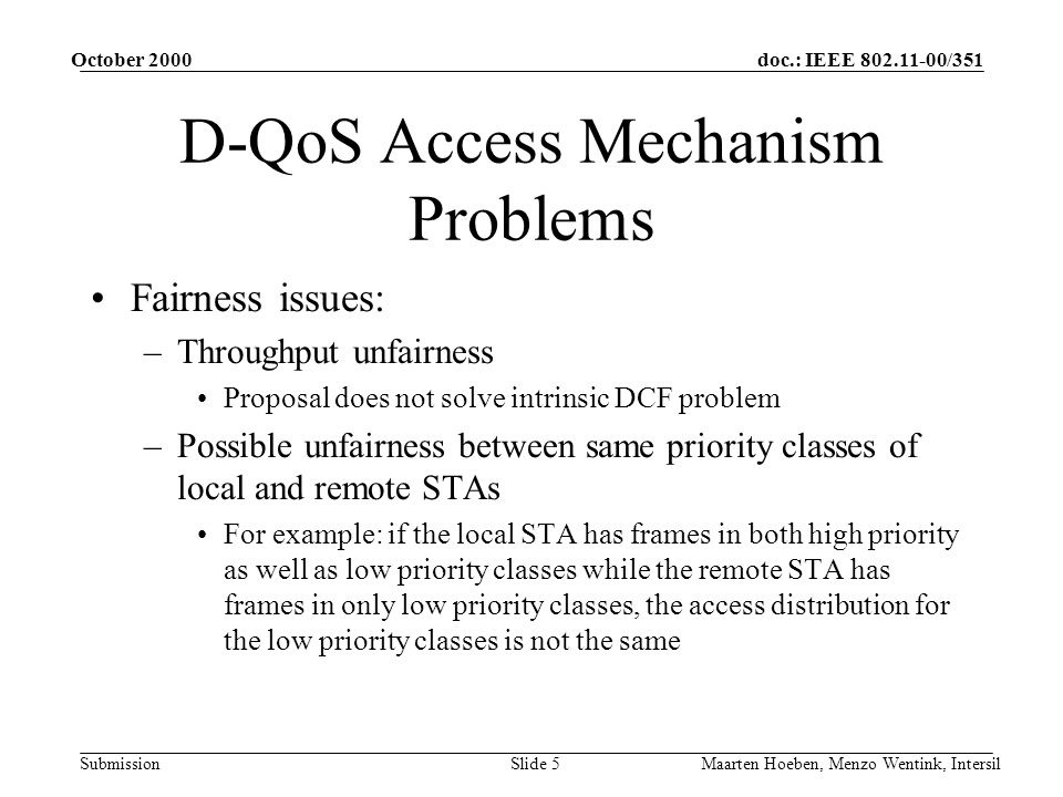 doc.: IEEE /351 Submission October 2000 Maarten Hoeben, Menzo Wentink, IntersilSlide 5 D-QoS Access Mechanism Problems Fairness issues: –Throughput unfairness Proposal does not solve intrinsic DCF problem –Possible unfairness between same priority classes of local and remote STAs For example: if the local STA has frames in both high priority as well as low priority classes while the remote STA has frames in only low priority classes, the access distribution for the low priority classes is not the same