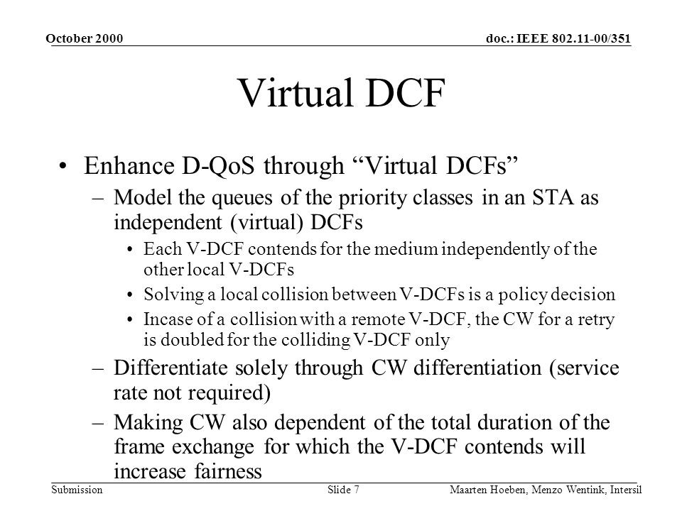 doc.: IEEE /351 Submission October 2000 Maarten Hoeben, Menzo Wentink, IntersilSlide 7 Virtual DCF Enhance D-QoS through Virtual DCFs –Model the queues of the priority classes in an STA as independent (virtual) DCFs Each V-DCF contends for the medium independently of the other local V-DCFs Solving a local collision between V-DCFs is a policy decision Incase of a collision with a remote V-DCF, the CW for a retry is doubled for the colliding V-DCF only –Differentiate solely through CW differentiation (service rate not required) –Making CW also dependent of the total duration of the frame exchange for which the V-DCF contends will increase fairness