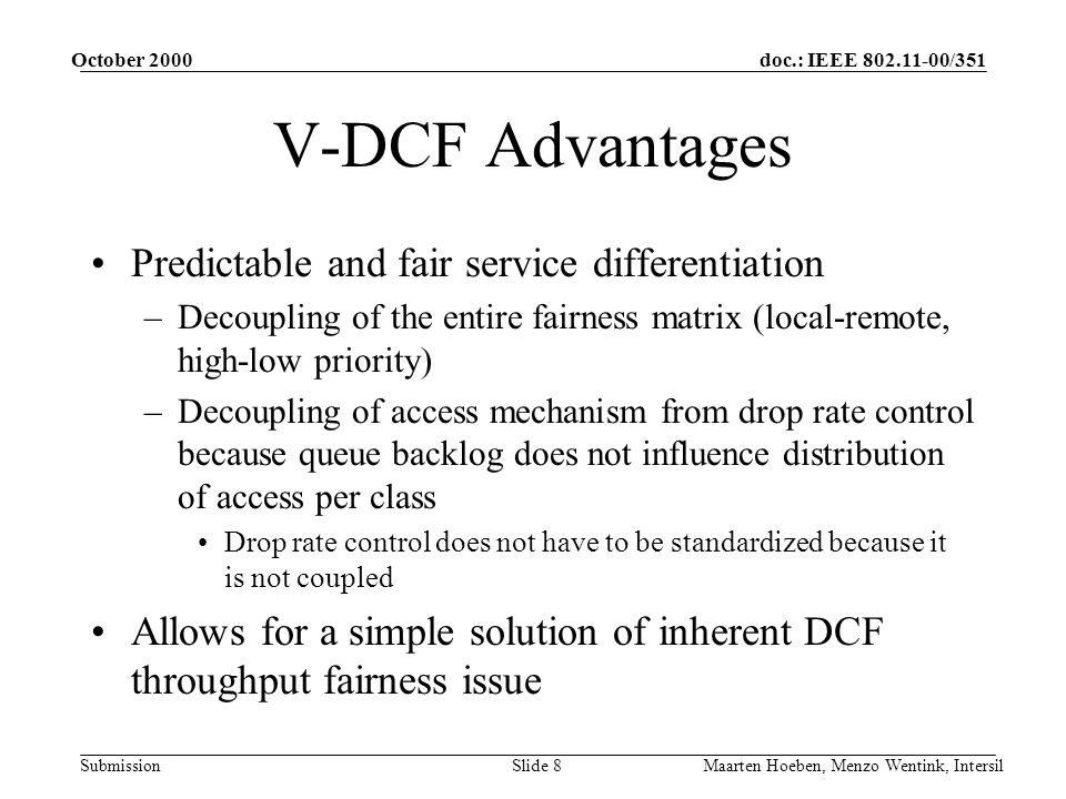 doc.: IEEE /351 Submission October 2000 Maarten Hoeben, Menzo Wentink, IntersilSlide 8 V-DCF Advantages Predictable and fair service differentiation –Decoupling of the entire fairness matrix (local-remote, high-low priority) –Decoupling of access mechanism from drop rate control because queue backlog does not influence distribution of access per class Drop rate control does not have to be standardized because it is not coupled Allows for a simple solution of inherent DCF throughput fairness issue