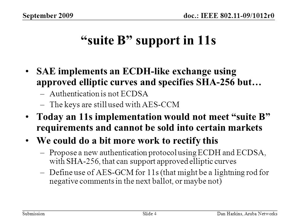 doc.: IEEE /1012r0 Submission September 2009 Dan Harkins, Aruba NetworksSlide 4 suite B support in 11s SAE implements an ECDH-like exchange using approved elliptic curves and specifies SHA-256 but… –Authentication is not ECDSA –The keys are still used with AES-CCM Today an 11s implementation would not meet suite B requirements and cannot be sold into certain markets We could do a bit more work to rectify this –Propose a new authentication protocol using ECDH and ECDSA, with SHA-256, that can support approved elliptic curves –Define use of AES-GCM for 11s (that might be a lightning rod for negative comments in the next ballot, or maybe not)