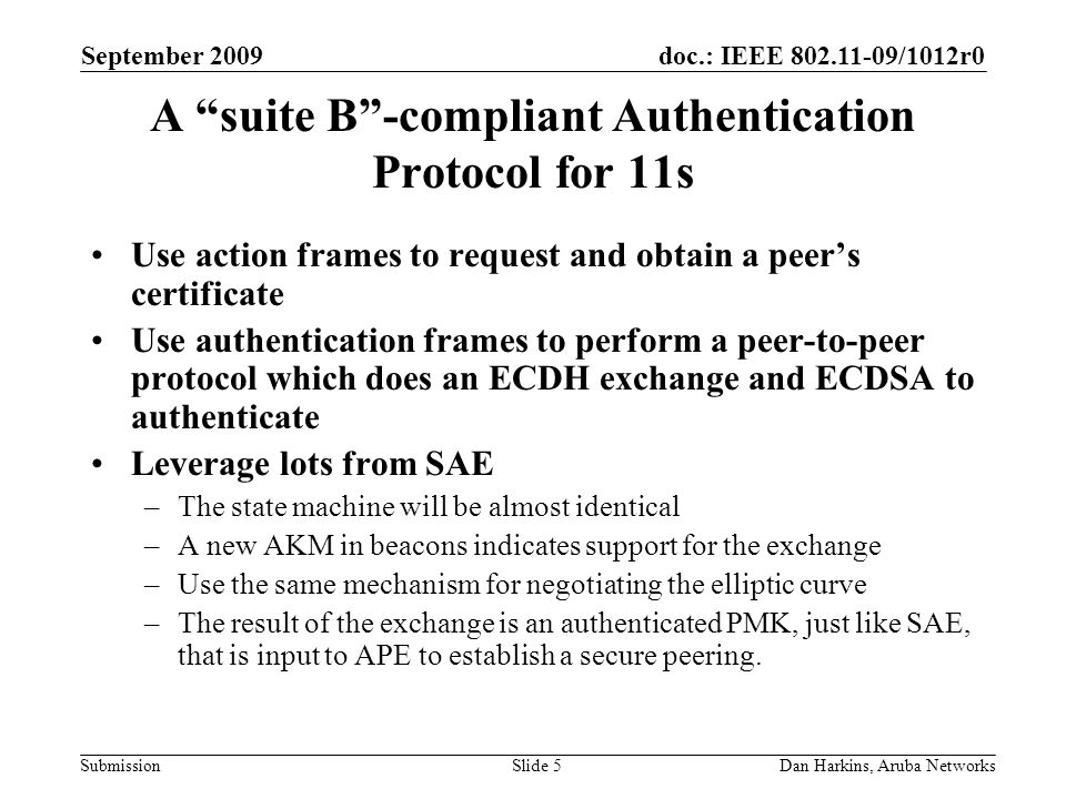 doc.: IEEE /1012r0 Submission September 2009 Dan Harkins, Aruba NetworksSlide 5 A suite B-compliant Authentication Protocol for 11s Use action frames to request and obtain a peers certificate Use authentication frames to perform a peer-to-peer protocol which does an ECDH exchange and ECDSA to authenticate Leverage lots from SAE –The state machine will be almost identical –A new AKM in beacons indicates support for the exchange –Use the same mechanism for negotiating the elliptic curve –The result of the exchange is an authenticated PMK, just like SAE, that is input to APE to establish a secure peering.