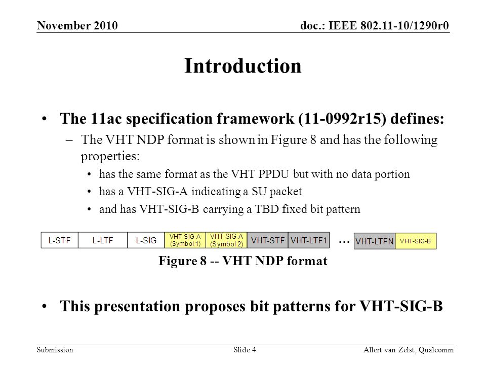 doc.: IEEE /1290r0 Submission November 2010 Allert van Zelst, QualcommSlide 4 Introduction The 11ac specification framework ( r15) defines: –The VHT NDP format is shown in Figure 8 and has the following properties: has the same format as the VHT PPDU but with no data portion has a VHT-SIG-A indicating a SU packet and has VHT-SIG-B carrying a TBD fixed bit pattern Figure 8 -- VHT NDP format This presentation proposes bit patterns for VHT-SIG-B