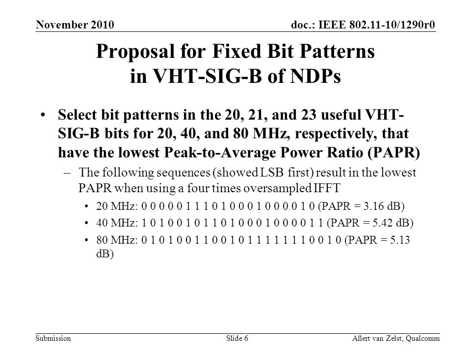 doc.: IEEE /1290r0 Submission November 2010 Allert van Zelst, QualcommSlide 6 Proposal for Fixed Bit Patterns in VHT-SIG-B of NDPs Select bit patterns in the 20, 21, and 23 useful VHT- SIG-B bits for 20, 40, and 80 MHz, respectively, that have the lowest Peak-to-Average Power Ratio (PAPR) –The following sequences (showed LSB first) result in the lowest PAPR when using a four times oversampled IFFT 20 MHz: (PAPR = 3.16 dB) 40 MHz: (PAPR = 5.42 dB) 80 MHz: (PAPR = 5.13 dB)