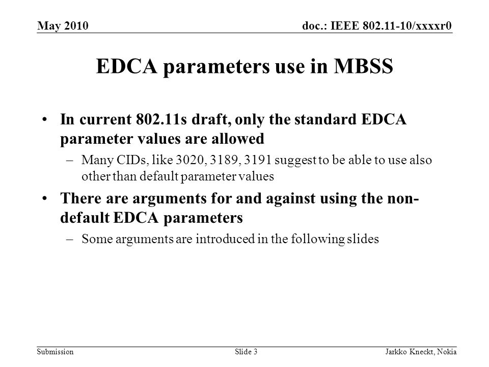 doc.: IEEE /xxxxr0 Submission May 2010 Jarkko Kneckt, NokiaSlide 3 EDCA parameters use in MBSS In current s draft, only the standard EDCA parameter values are allowed –Many CIDs, like 3020, 3189, 3191 suggest to be able to use also other than default parameter values There are arguments for and against using the non- default EDCA parameters –Some arguments are introduced in the following slides