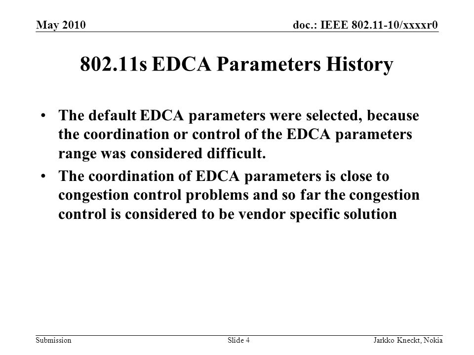 doc.: IEEE /xxxxr0 Submission May 2010 Jarkko Kneckt, NokiaSlide s EDCA Parameters History The default EDCA parameters were selected, because the coordination or control of the EDCA parameters range was considered difficult.