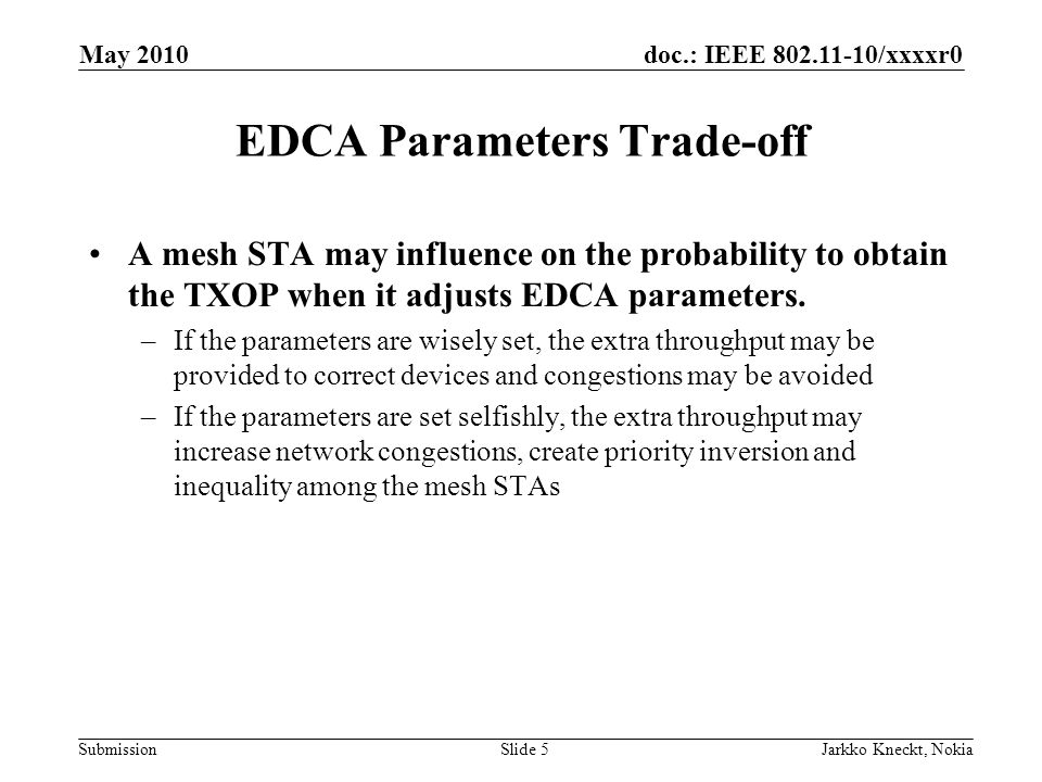 doc.: IEEE /xxxxr0 Submission May 2010 Jarkko Kneckt, NokiaSlide 5 EDCA Parameters Trade-off A mesh STA may influence on the probability to obtain the TXOP when it adjusts EDCA parameters.
