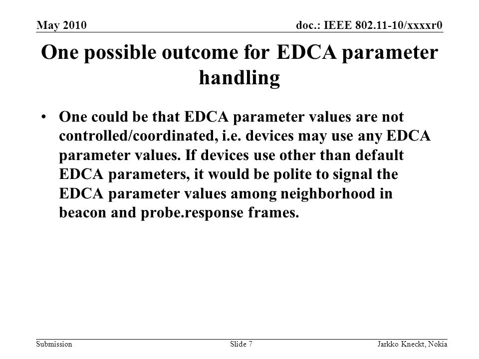 doc.: IEEE /xxxxr0 Submission May 2010 Jarkko Kneckt, NokiaSlide 7 One possible outcome for EDCA parameter handling One could be that EDCA parameter values are not controlled/coordinated, i.e.