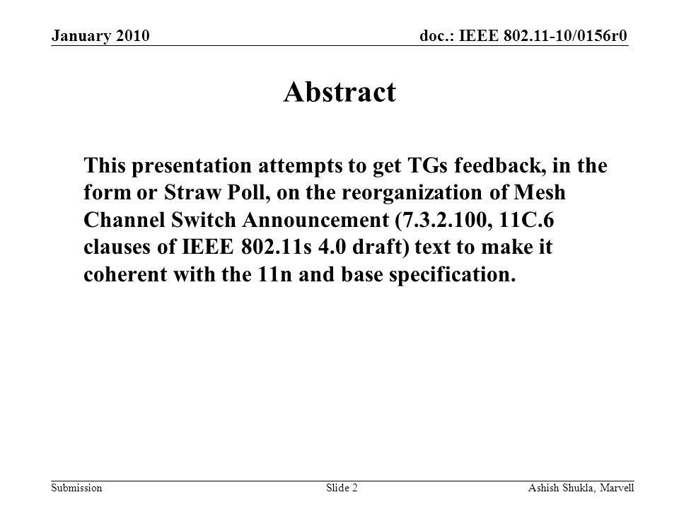 doc.: IEEE /0156r0 Submission January 2010 Ashish Shukla, MarvellSlide 2 Abstract This presentation attempts to get TGs feedback, in the form or Straw Poll, on the reorganization of Mesh Channel Switch Announcement ( , 11C.6 clauses of IEEE s 4.0 draft) text to make it coherent with the 11n and base specification.
