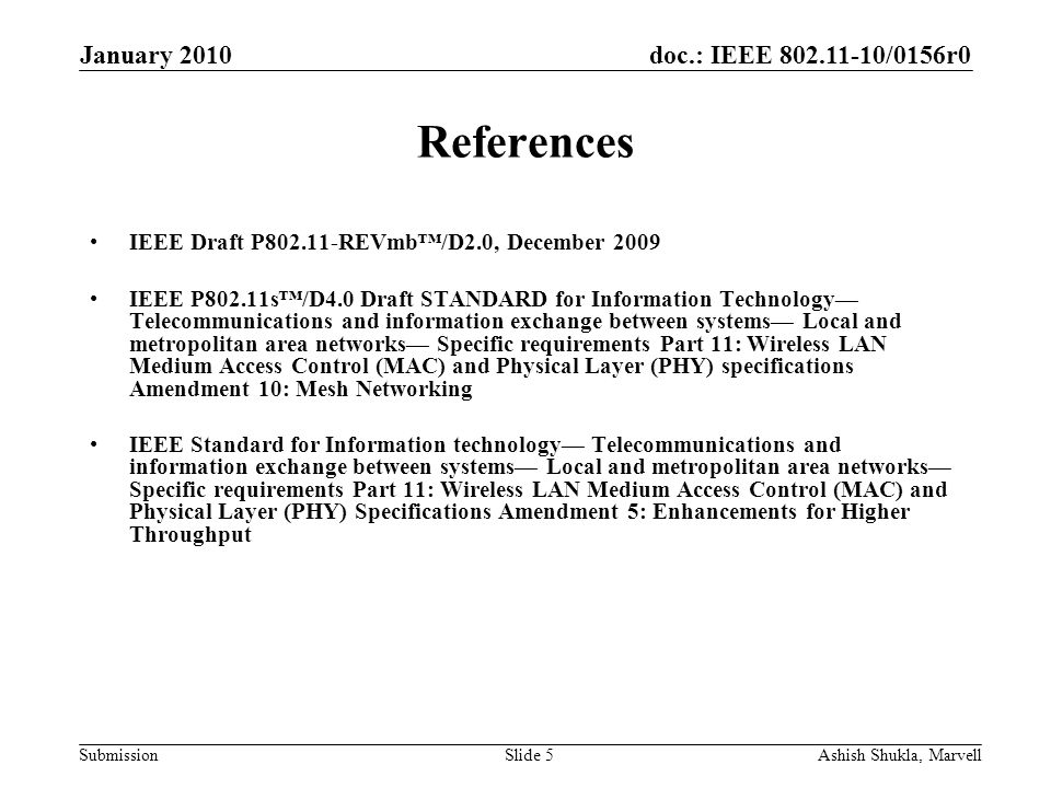 doc.: IEEE /0156r0 Submission January 2010 Ashish Shukla, MarvellSlide 5 References IEEE Draft P REVmb/D2.0, December 2009 IEEE P802.11s/D4.0 Draft STANDARD for Information Technology Telecommunications and information exchange between systems Local and metropolitan area networks Specific requirements Part 11: Wireless LAN Medium Access Control (MAC) and Physical Layer (PHY) specifications Amendment 10: Mesh Networking IEEE Standard for Information technology Telecommunications and information exchange between systems Local and metropolitan area networks Specific requirements Part 11: Wireless LAN Medium Access Control (MAC) and Physical Layer (PHY) Specifications Amendment 5: Enhancements for Higher Throughput