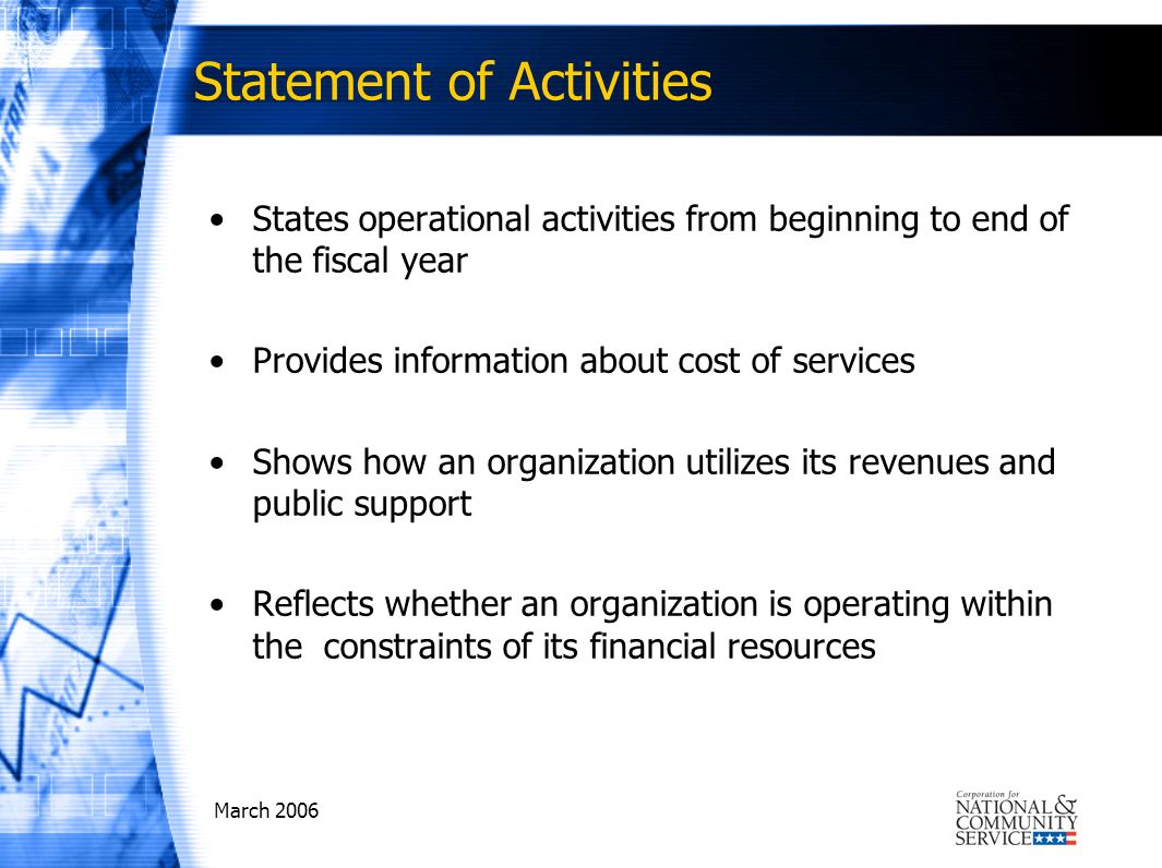 March 2006 Statement of Activities States operational activities from beginning to end of the fiscal year Provides information about cost of services Shows how an organization utilizes its revenues and public support Reflects whether an organization is operating within the constraints of its financial resources