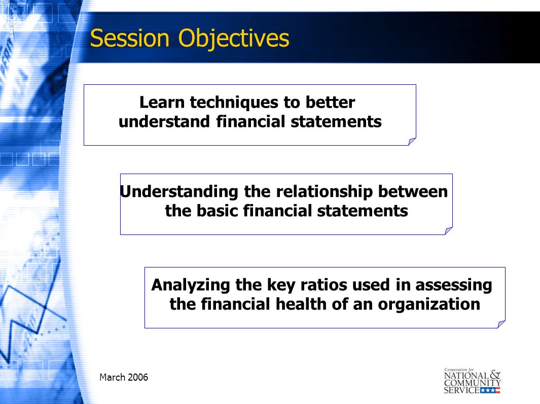 March 2006 Session Objectives Learn techniques to better understand financial statements Understanding the relationship between the basic financial statements Analyzing the key ratios used in assessing the financial health of an organization