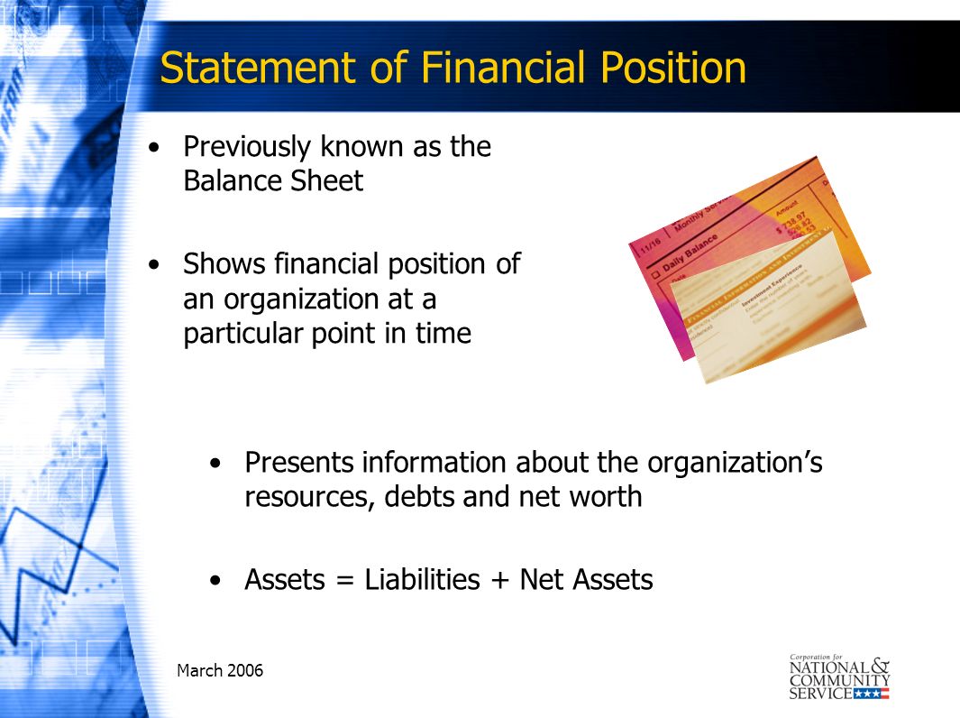 March 2006 Statement of Financial Position Previously known as the Balance Sheet Shows financial position of an organization at a particular point in time Presents information about the organizations resources, debts and net worth Assets = Liabilities + Net Assets