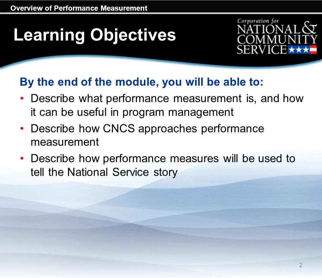 Learning Objectives By the end of the module, you will be able to: Describe what performance measurement is, and how it can be useful in program management Describe how CNCS approaches performance measurement Describe how performance measures will be used to tell the National Service story 2