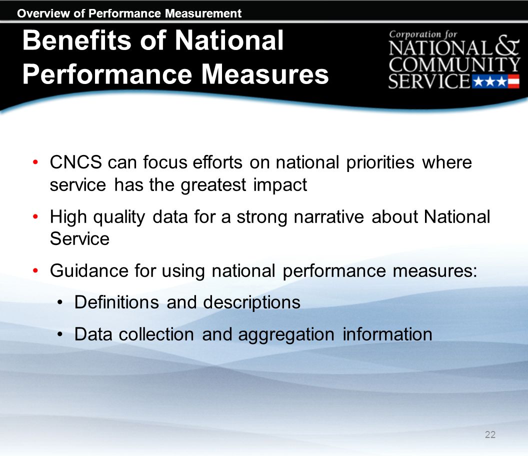 Overview of Performance Measurement Benefits of National Performance Measures CNCS can focus efforts on national priorities where service has the greatest impact High quality data for a strong narrative about National Service Guidance for using national performance measures: Definitions and descriptions Data collection and aggregation information 22