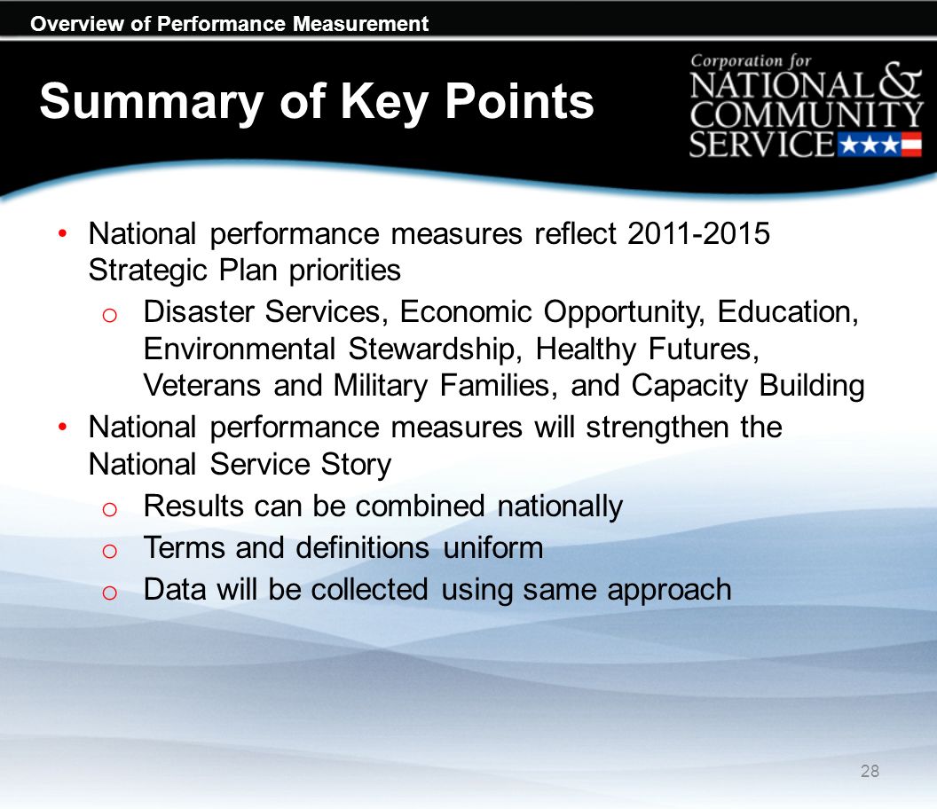 Overview of Performance Measurement Summary of Key Points National performance measures reflect Strategic Plan priorities o Disaster Services, Economic Opportunity, Education, Environmental Stewardship, Healthy Futures, Veterans and Military Families, and Capacity Building National performance measures will strengthen the National Service Story o Results can be combined nationally o Terms and definitions uniform o Data will be collected using same approach 28
