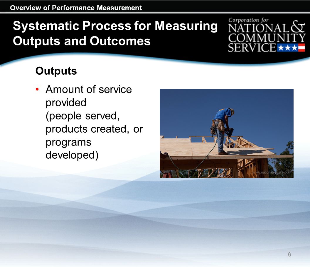 Overview of Performance Measurement Systematic Process for Measuring Outputs and Outcomes Outputs Amount of service provided (people served, products created, or programs developed) 6