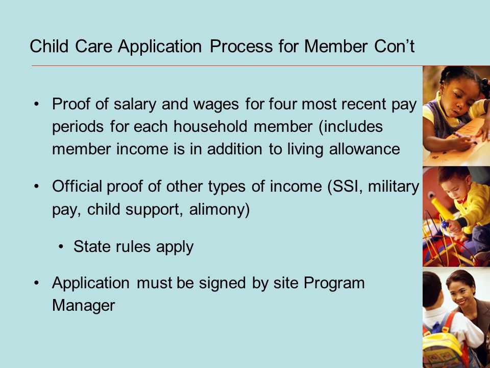 Child Care Application Process for Member Cont Proof of salary and wages for four most recent pay periods for each household member (includes member income is in addition to living allowance Official proof of other types of income (SSI, military pay, child support, alimony) State rules apply Application must be signed by site Program Manager