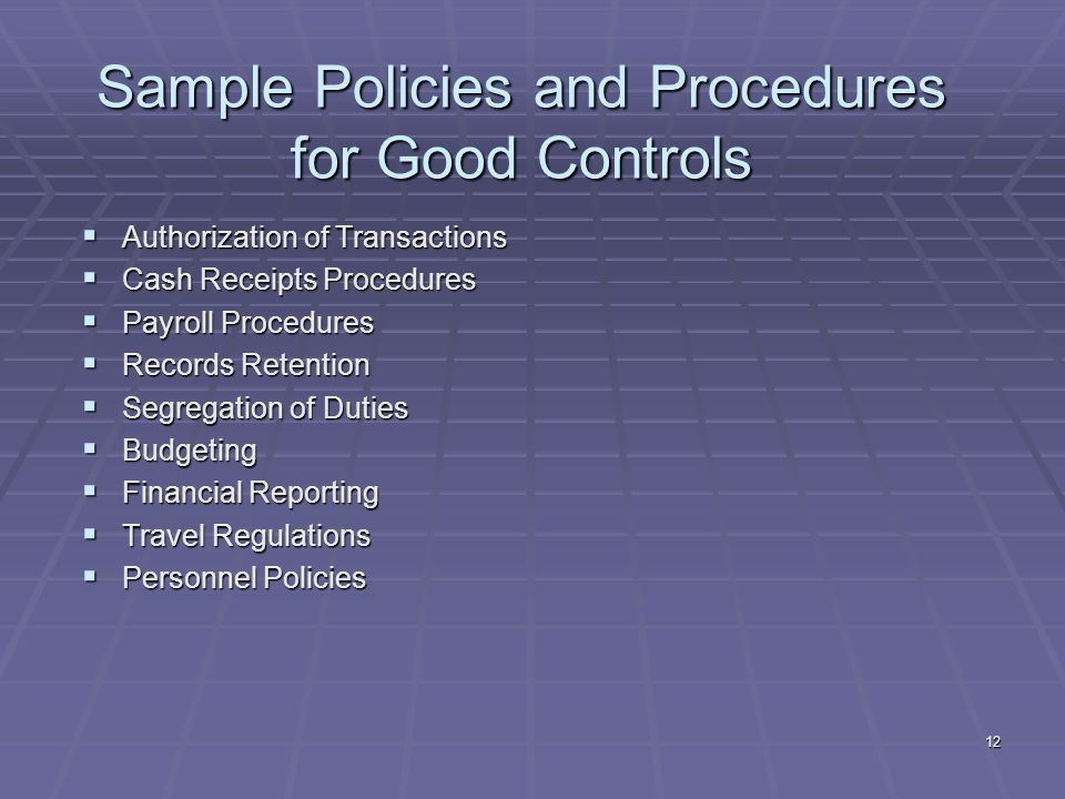 12 Sample Policies and Procedures for Good Controls Authorization of Transactions Authorization of Transactions Cash Receipts Procedures Cash Receipts Procedures Payroll Procedures Payroll Procedures Records Retention Records Retention Segregation of Duties Segregation of Duties Budgeting Budgeting Financial Reporting Financial Reporting Travel Regulations Travel Regulations Personnel Policies Personnel Policies