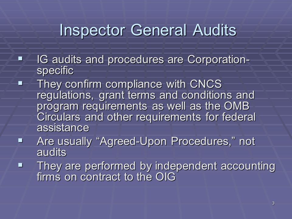 3 Inspector General Audits IG audits and procedures are Corporation- specific IG audits and procedures are Corporation- specific They confirm compliance with CNCS regulations, grant terms and conditions and program requirements as well as the OMB Circulars and other requirements for federal assistance They confirm compliance with CNCS regulations, grant terms and conditions and program requirements as well as the OMB Circulars and other requirements for federal assistance Are usually Agreed-Upon Procedures, not audits Are usually Agreed-Upon Procedures, not audits They are performed by independent accounting firms on contract to the OIG They are performed by independent accounting firms on contract to the OIG
