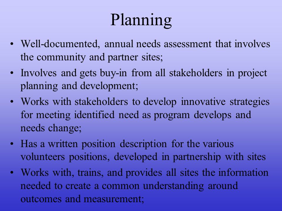 Planning Well-documented, annual needs assessment that involves the community and partner sites; Involves and gets buy-in from all stakeholders in project planning and development; Works with stakeholders to develop innovative strategies for meeting identified need as program develops and needs change; Has a written position description for the various volunteers positions, developed in partnership with sites Works with, trains, and provides all sites the information needed to create a common understanding around outcomes and measurement;