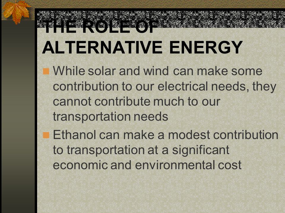 THE ROLE OF ALTERNATIVE ENERGY While solar and wind can make some contribution to our electrical needs, they cannot contribute much to our transportation needs Ethanol can make a modest contribution to transportation at a significant economic and environmental cost