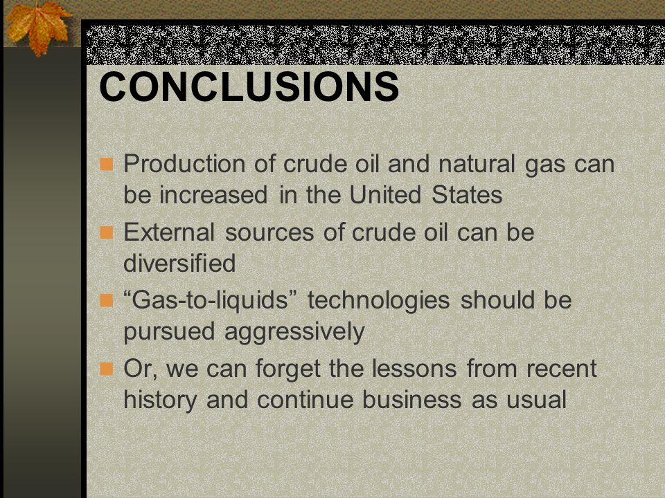 CONCLUSIONS Production of crude oil and natural gas can be increased in the United States External sources of crude oil can be diversified Gas-to-liquids technologies should be pursued aggressively Or, we can forget the lessons from recent history and continue business as usual