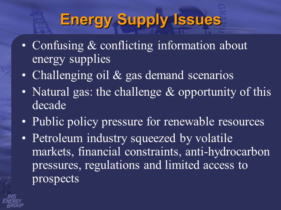 Energy Supply Issues Confusing & conflicting information about energy supplies Challenging oil & gas demand scenarios Natural gas: the challenge & opportunity of this decade Public policy pressure for renewable resources Petroleum industry squeezed by volatile markets, financial constraints, anti-hydrocarbon pressures, regulations and limited access to prospects