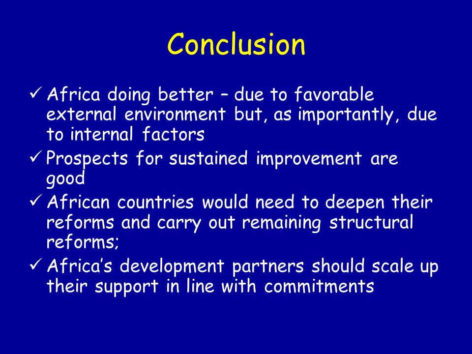 Conclusion Africa doing better – due to favorable external environment but, as importantly, due to internal factors Prospects for sustained improvement are good African countries would need to deepen their reforms and carry out remaining structural reforms; Africas development partners should scale up their support in line with commitments