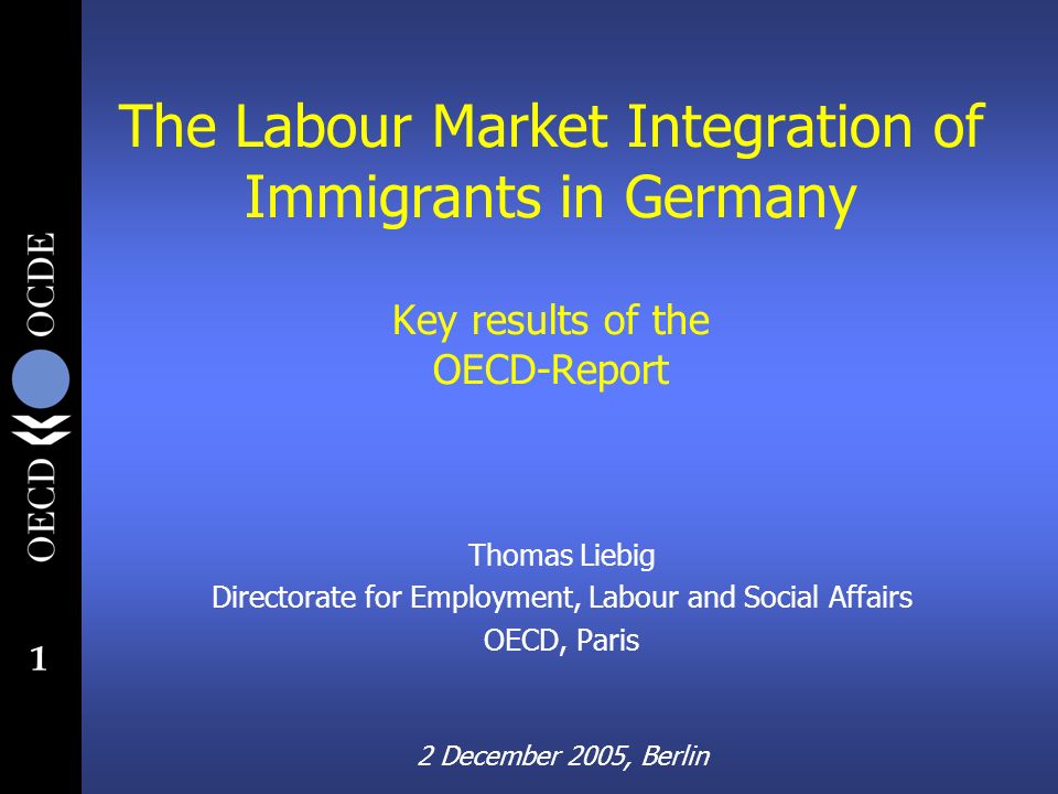 1 The Labour Market Integration of Immigrants in Germany Key results of the OECD-Report Thomas Liebig Directorate for Employment, Labour and Social Affairs OECD, Paris 2 December 2005, Berlin